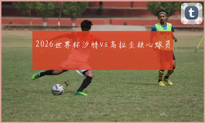 2026世界杯沙特vs乌拉圭核心球员