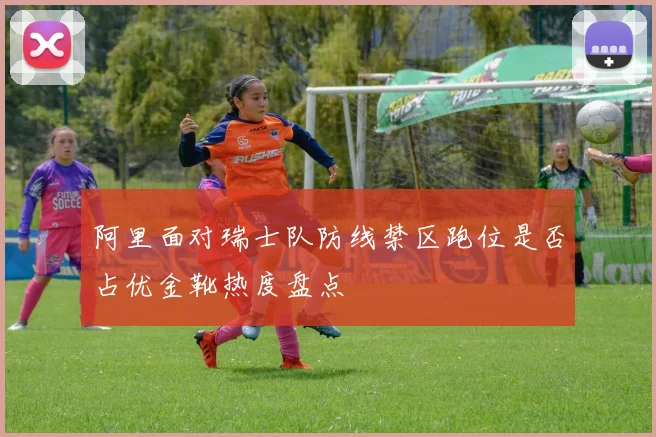 阿里面对瑞士队防线禁区跑位是否占优金靴热度盘点