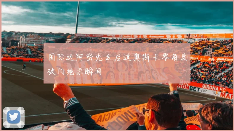 国际迈阿密先丢后追奥斯卡零角度破门绝杀瞬间