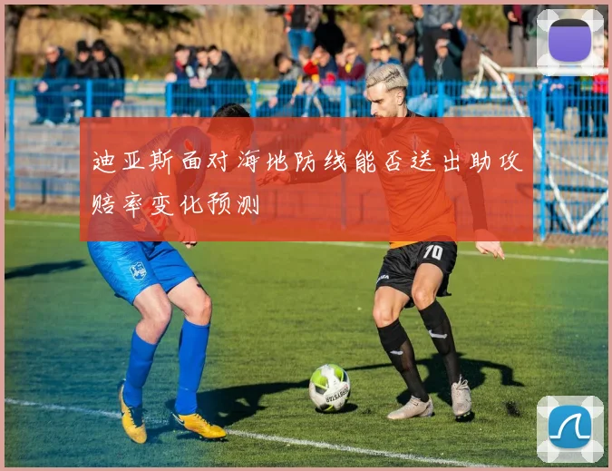 迪亚斯面对海地防线能否送出助攻赔率变化预测