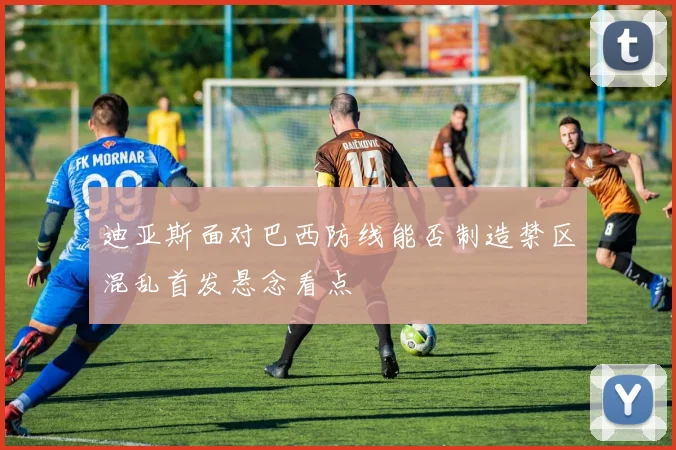 迪亚斯面对巴西防线能否制造禁区混乱首发悬念看点