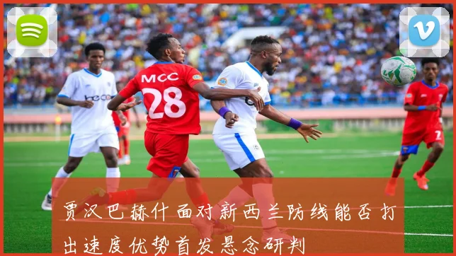 贾汉巴赫什面对新西兰防线能否打出速度优势首发悬念研判