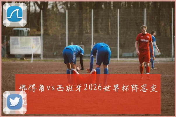 佛得角vs西班牙2026世界杯阵容变化