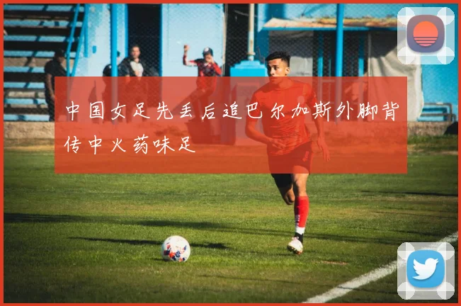 中国女足先丢后追巴尔加斯外脚背传中火药味足