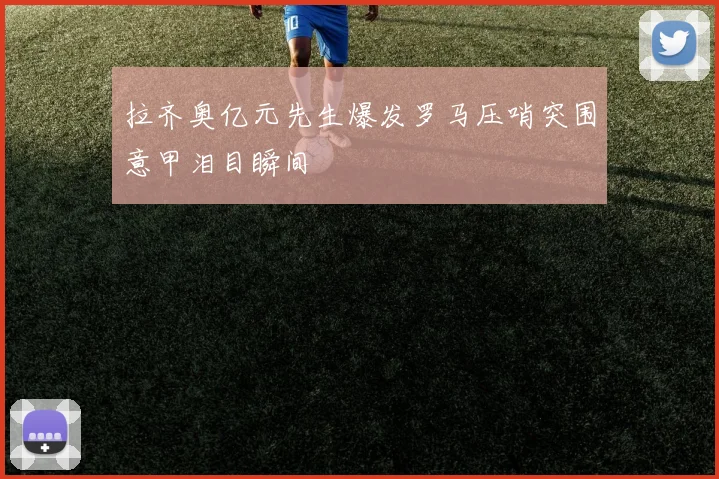 拉齐奥亿元先生爆发罗马压哨突围意甲泪目瞬间