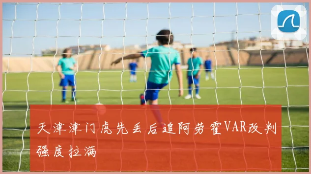 天津津门虎先丢后追阿劳霍VAR改判强度拉满