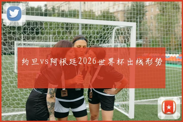 约旦vs阿根廷2026世界杯出线形势