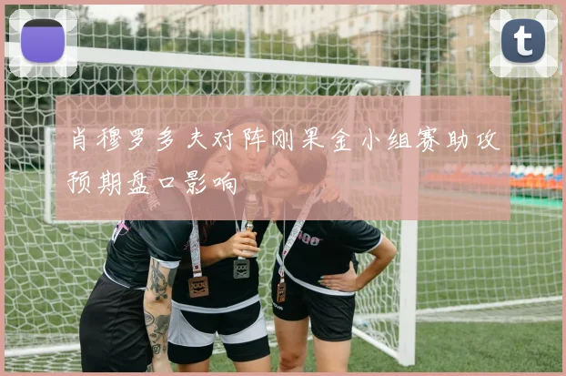 肖穆罗多夫对阵刚果金小组赛助攻预期盘口影响
