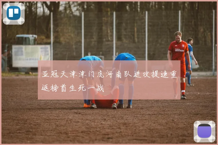 亚冠天津津门虎河南队进攻提速重返榜首生死一战
