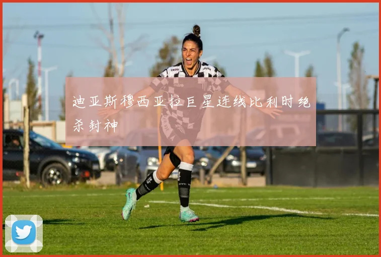 迪亚斯穆西亚拉巨星连线比利时绝杀封神