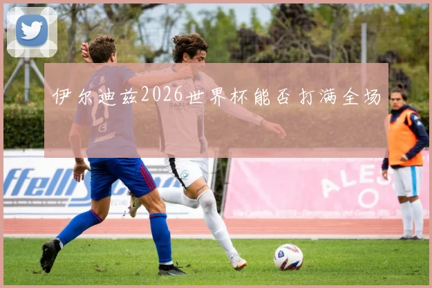 伊尔迪兹2026世界杯能否打满全场