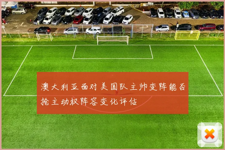 澳大利亚面对美国队主帅变阵能否抢主动权阵容变化评估