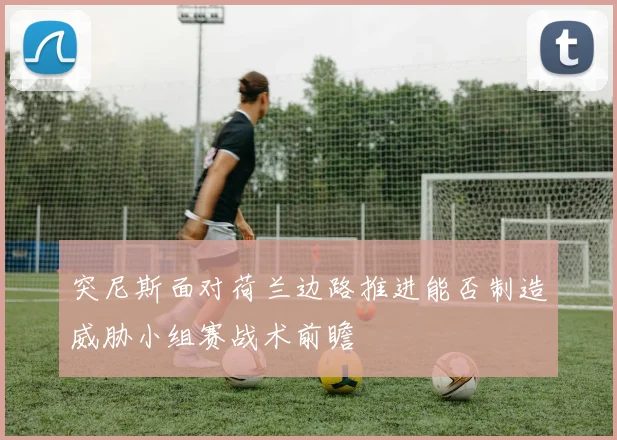 突尼斯面对荷兰边路推进能否制造威胁小组赛战术前瞻