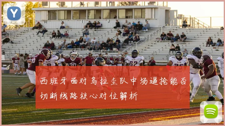 西班牙面对乌拉圭队中场逼抢能否切断线路核心对位解析