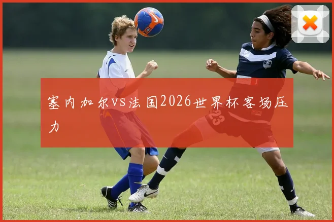 塞内加尔vs法国2026世界杯客场压力